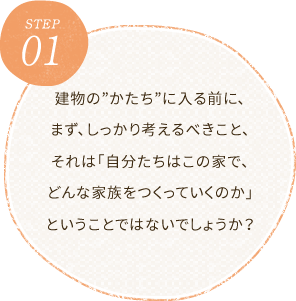 STEP1建物の”かたち”に入る前に、まず、しっかり考えるべきこと、それは「自分たちはこの家で、どんな家族をつくっていくのか」ということではないでしょうか？